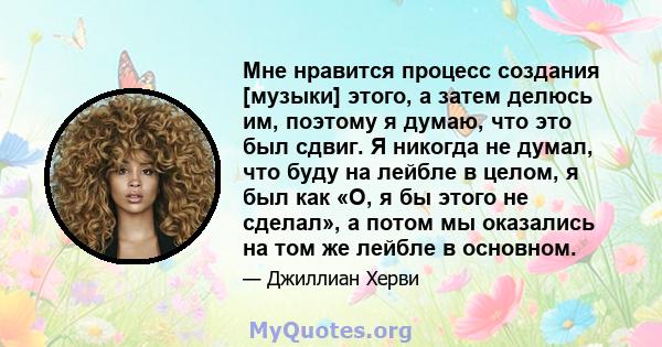 Мне нравится процесс создания [музыки] этого, а затем делюсь им, поэтому я думаю, что это был сдвиг. Я никогда не думал, что буду на лейбле в целом, я был как «О, я бы этого не сделал», а потом мы оказались на том же