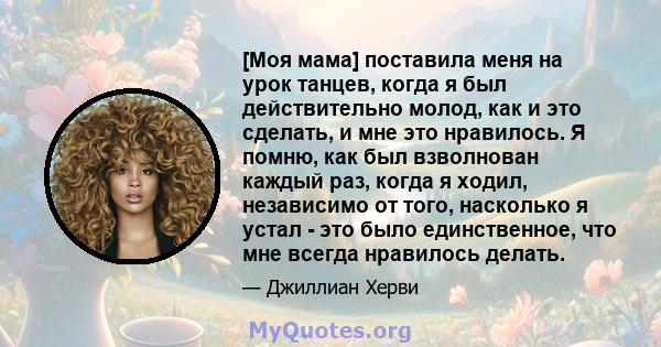 [Моя мама] поставила меня на урок танцев, когда я был действительно молод, как и это сделать, и мне это нравилось. Я помню, как был взволнован каждый раз, когда я ходил, независимо от того, насколько я устал - это было