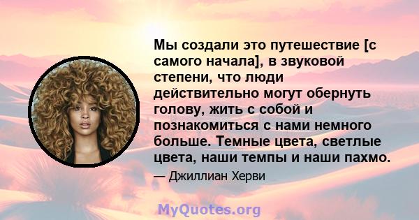 Мы создали это путешествие [с самого начала], в звуковой степени, что люди действительно могут обернуть голову, жить с собой и познакомиться с нами немного больше. Темные цвета, светлые цвета, наши темпы и наши пахмо.