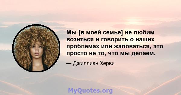 Мы [в моей семье] не любим возиться и говорить о наших проблемах или жаловаться, это просто не то, что мы делаем.