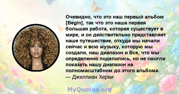 Очевидно, что это наш первый альбом [Begin], так что это наша первая большая работа, которая существует в мире, и он действительно представляет наше путешествие, откуда мы начали сейчас и всю музыку, которую мы создали, 