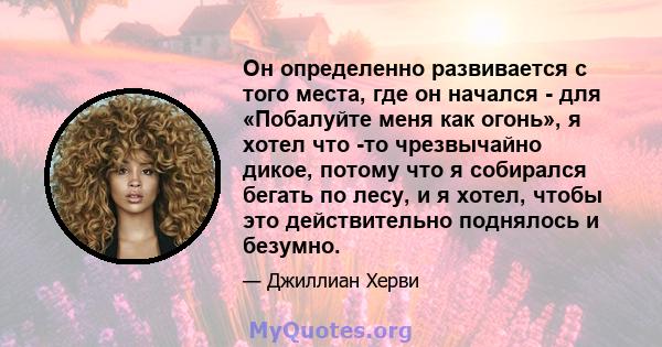 Он определенно развивается с того места, где он начался - для «Побалуйте меня как огонь», я хотел что -то чрезвычайно дикое, потому что я собирался бегать по лесу, и я хотел, чтобы это действительно поднялось и безумно.