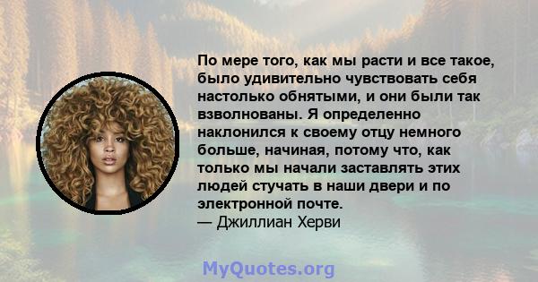 По мере того, как мы расти и все такое, было удивительно чувствовать себя настолько обнятыми, и они были так взволнованы. Я определенно наклонился к своему отцу немного больше, начиная, потому что, как только мы начали