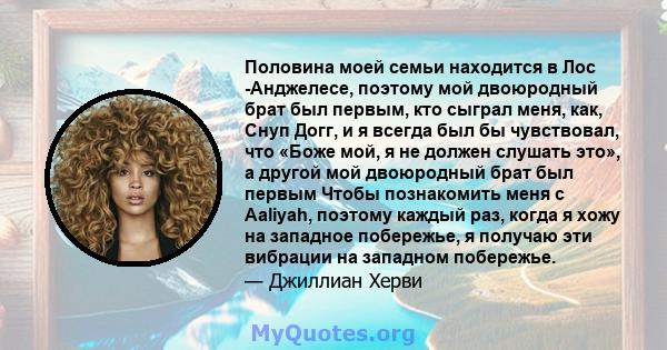 Половина моей семьи находится в Лос -Анджелесе, поэтому мой двоюродный брат был первым, кто сыграл меня, как, Снуп Догг, и я всегда был бы чувствовал, что «Боже мой, я не должен слушать это», а другой мой двоюродный