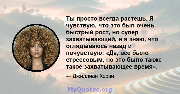 Ты просто всегда растешь. Я чувствую, что это был очень быстрый рост, но супер захватывающий, и я знаю, что оглядываюсь назад и почувствую: «Да, все было стрессовым, но это было также такое захватывающее время».