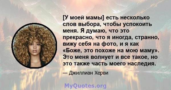 [У моей мамы] есть несколько слов выбора, чтобы успокоить меня. Я думаю, что это прекрасно, что я иногда, странно, вижу себя на фото, и я как «Боже, это похоже на мою маму». Это меня волнует и все такое, но это также