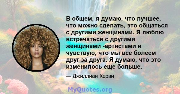 В общем, я думаю, что лучшее, что можно сделать, это общаться с другими женщинами. Я люблю встречаться с другими женщинами -артистами и чувствую, что мы все болеем друг за друга. Я думаю, что это изменилось еще больше.