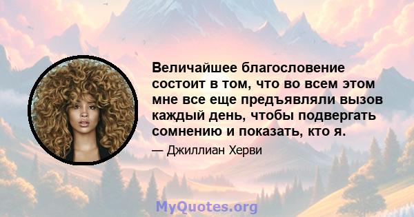 Величайшее благословение состоит в том, что во всем этом мне все еще предъявляли вызов каждый день, чтобы подвергать сомнению и показать, кто я.