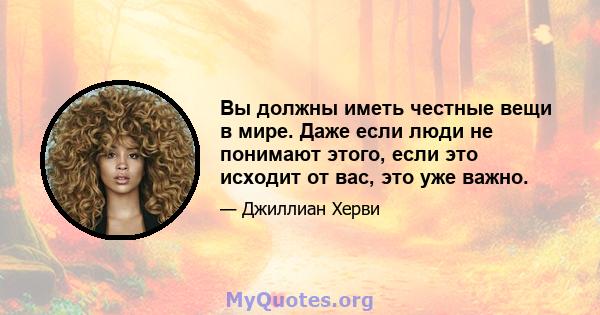 Вы должны иметь честные вещи в мире. Даже если люди не понимают этого, если это исходит от вас, это уже важно.