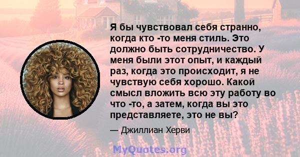 Я бы чувствовал себя странно, когда кто -то меня стиль. Это должно быть сотрудничество. У меня были этот опыт, и каждый раз, когда это происходит, я не чувствую себя хорошо. Какой смысл вложить всю эту работу во что