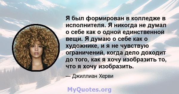 Я был формирован в колледже в исполнителя. Я никогда не думал о себе как о одной единственной вещи. Я думаю о себе как о художнике, и я не чувствую ограничений, когда дело доходит до того, как я хочу изобразить то, что