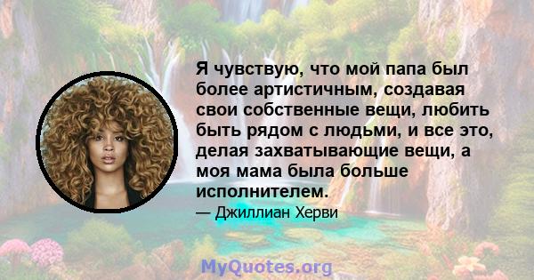 Я чувствую, что мой папа был более артистичным, создавая свои собственные вещи, любить быть рядом с людьми, и все это, делая захватывающие вещи, а моя мама была больше исполнителем.