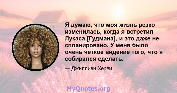 Я думаю, что моя жизнь резко изменилась, когда я встретил Лукаса [Гудмана], и это даже не спланировано. У меня было очень четкое видение того, что я собирался сделать.