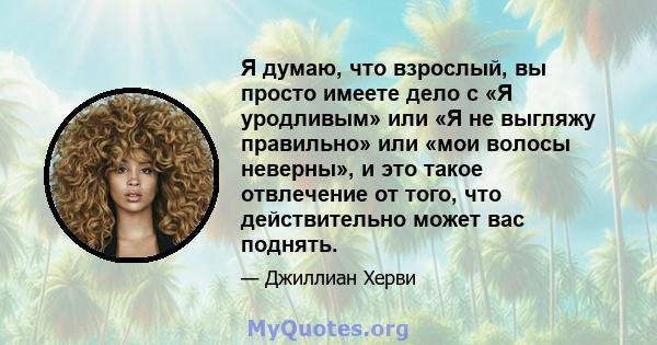 Я думаю, что взрослый, вы просто имеете дело с «Я уродливым» или «Я не выгляжу правильно» или «мои волосы неверны», и это такое отвлечение от того, что действительно может вас поднять.