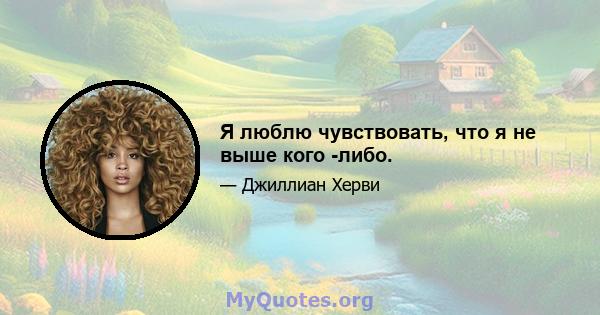 Я люблю чувствовать, что я не выше кого -либо.