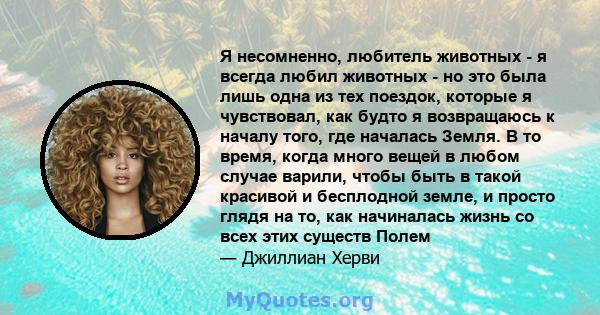 Я несомненно, любитель животных - я всегда любил животных - но это была лишь одна из тех поездок, которые я чувствовал, как будто я возвращаюсь к началу того, где началась Земля. В то время, когда много вещей в любом