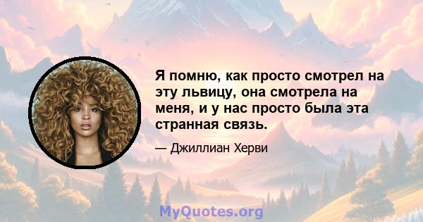 Я помню, как просто смотрел на эту львицу, она смотрела на меня, и у нас просто была эта странная связь.