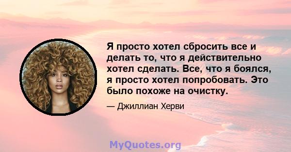 Я просто хотел сбросить все и делать то, что я действительно хотел сделать. Все, что я боялся, я просто хотел попробовать. Это было похоже на очистку.