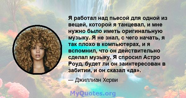 Я работал над пьесой для одной из вещей, которой я танцевал, и мне нужно было иметь оригинальную музыку. Я не знал, с чего начать, я так плохо в компьютерах, и я вспомнил, что он действительно сделал музыку. Я спросил