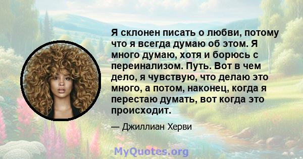 Я склонен писать о любви, потому что я всегда думаю об этом. Я много думаю, хотя и борюсь с переинализом. Путь. Вот в чем дело, я чувствую, что делаю это много, а потом, наконец, когда я перестаю думать, вот когда это