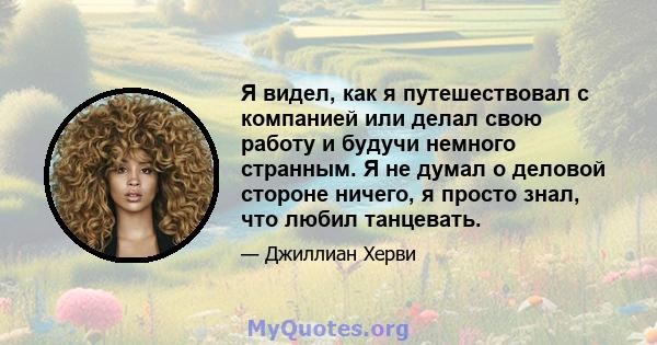 Я видел, как я путешествовал с компанией или делал свою работу и будучи немного странным. Я не думал о деловой стороне ничего, я просто знал, что любил танцевать.