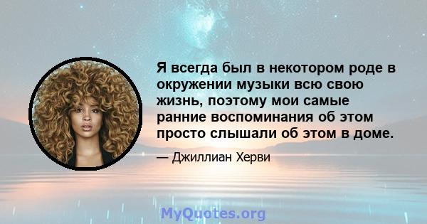 Я всегда был в некотором роде в окружении музыки всю свою жизнь, поэтому мои самые ранние воспоминания об этом просто слышали об этом в доме.