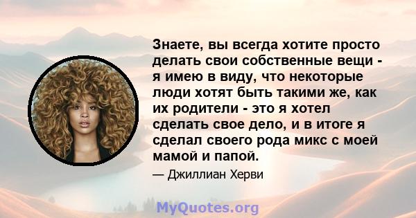 Знаете, вы всегда хотите просто делать свои собственные вещи - я имею в виду, что некоторые люди хотят быть такими же, как их родители - это я хотел сделать свое дело, и в итоге я сделал своего рода микс с моей мамой и