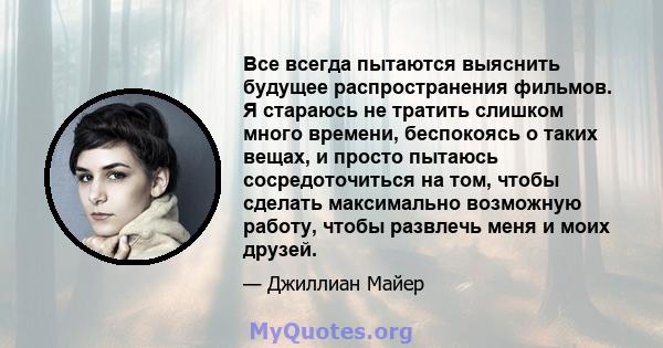 Все всегда пытаются выяснить будущее распространения фильмов. Я стараюсь не тратить слишком много времени, беспокоясь о таких вещах, и просто пытаюсь сосредоточиться на том, чтобы сделать максимально возможную работу,