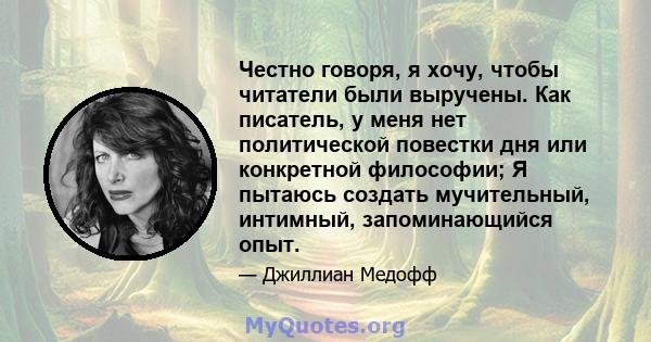 Честно говоря, я хочу, чтобы читатели были выручены. Как писатель, у меня нет политической повестки дня или конкретной философии; Я пытаюсь создать мучительный, интимный, запоминающийся опыт.