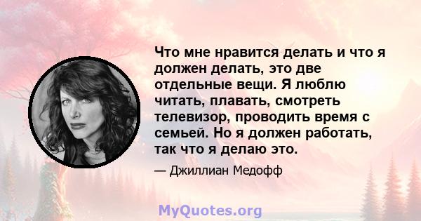 Что мне нравится делать и что я должен делать, это две отдельные вещи. Я люблю читать, плавать, смотреть телевизор, проводить время с семьей. Но я должен работать, так что я делаю это.