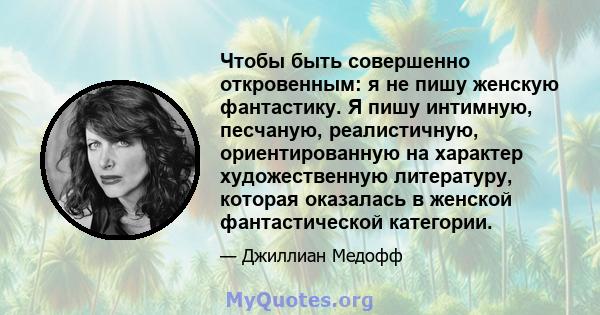 Чтобы быть совершенно откровенным: я не пишу женскую фантастику. Я пишу интимную, песчаную, реалистичную, ориентированную на характер художественную литературу, которая оказалась в женской фантастической категории.