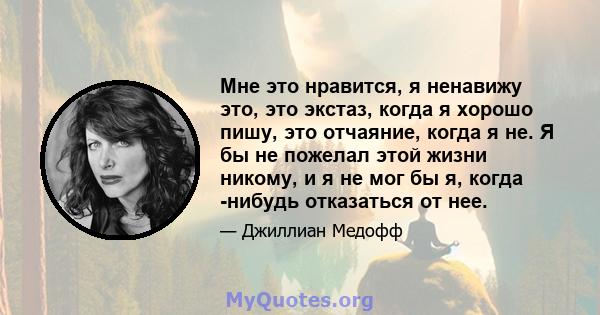 Мне это нравится, я ненавижу это, это экстаз, когда я хорошо пишу, это отчаяние, когда я не. Я бы не пожелал этой жизни никому, и я не мог бы я, когда -нибудь отказаться от нее.