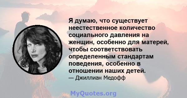 Я думаю, что существует неестественное количество социального давления на женщин, особенно для матерей, чтобы соответствовать определенным стандартам поведения, особенно в отношении наших детей.