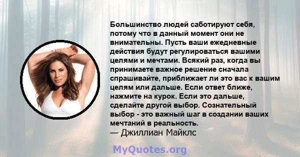 Большинство людей саботируют себя, потому что в данный момент они не внимательны. Пусть ваши ежедневные действия будут регулироваться вашими целями и мечтами. Всякий раз, когда вы принимаете важное решение сначала