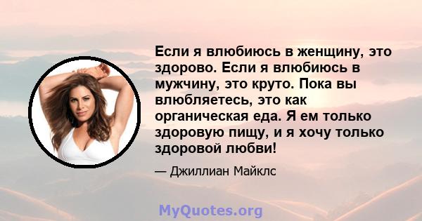 Если я влюбиюсь в женщину, это здорово. Если я влюбиюсь в мужчину, это круто. Пока вы влюбляетесь, это как органическая еда. Я ем только здоровую пищу, и я хочу только здоровой любви!