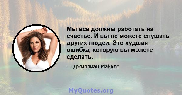 Мы все должны работать на счастье. И вы не можете слушать других людей. Это худшая ошибка, которую вы можете сделать.