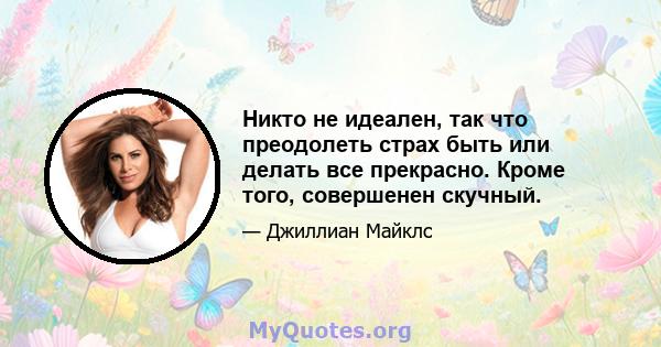 Никто не идеален, так что преодолеть страх быть или делать все прекрасно. Кроме того, совершенен скучный.