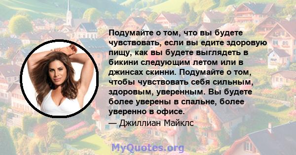 Подумайте о том, что вы будете чувствовать, если вы едите здоровую пищу, как вы будете выглядеть в бикини следующим летом или в джинсах скинни. Подумайте о том, чтобы чувствовать себя сильным, здоровым, уверенным. Вы