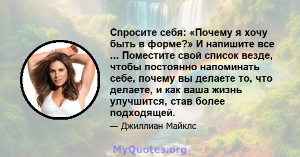 Спросите себя: «Почему я хочу быть в форме?» И напишите все ... Поместите свой список везде, чтобы постоянно напоминать себе, почему вы делаете то, что делаете, и как ваша жизнь улучшится, став более подходящей.