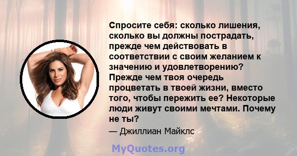 Спросите себя: сколько лишения, сколько вы должны пострадать, прежде чем действовать в соответствии с своим желанием к значению и удовлетворению? Прежде чем твоя очередь процветать в твоей жизни, вместо того, чтобы