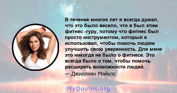 В течение многих лет я всегда думал, что это было весело, что я был этим фитнес -гуру, потому что фитнес был просто инструментом, который я использовал, чтобы помочь людям улучшить свою уверенность. Для меня это никогда 