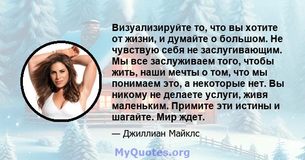 Визуализируйте то, что вы хотите от жизни, и думайте о большом. Не чувствую себя не заслугивающим. Мы все заслуживаем того, чтобы жить, наши мечты о том, что мы понимаем это, а некоторые нет. Вы никому не делаете