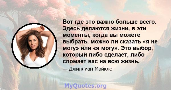 Вот где это важно больше всего. Здесь делаются жизни, в эти моменты, когда вы можете выбрать, можно ли сказать «я не могу» или «я могу». Это выбор, который либо сделает, либо сломает вас на всю жизнь.