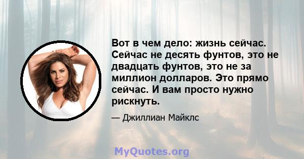 Вот в чем дело: жизнь сейчас. Сейчас не десять фунтов, это не двадцать фунтов, это не за миллион долларов. Это прямо сейчас. И вам просто нужно рискнуть.