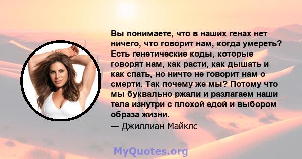 Вы понимаете, что в наших генах нет ничего, что говорит нам, когда умереть? Есть генетические коды, которые говорят нам, как расти, как дышать и как спать, но ничто не говорит нам о смерти. Так почему же мы? Потому что