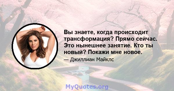 Вы знаете, когда происходит трансформация? Прямо сейчас. Это нынешнее занятие. Кто ты новый? Покажи мне новое.