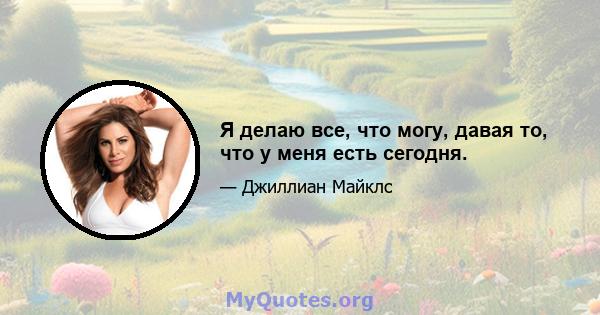 Я делаю все, что могу, давая то, что у меня есть сегодня.