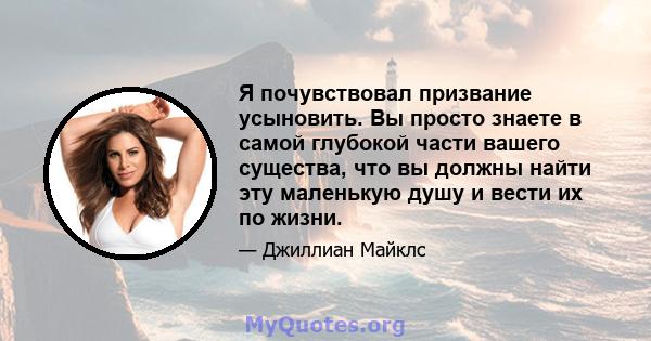 Я почувствовал призвание усыновить. Вы просто знаете в самой глубокой части вашего существа, что вы должны найти эту маленькую душу и вести их по жизни.