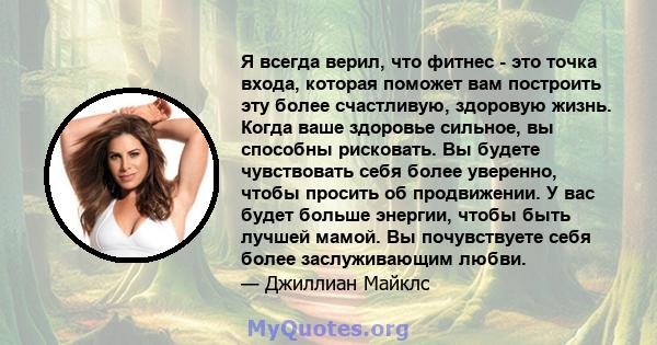 Я всегда верил, что фитнес - это точка входа, которая поможет вам построить эту более счастливую, здоровую жизнь. Когда ваше здоровье сильное, вы способны рисковать. Вы будете чувствовать себя более уверенно, чтобы