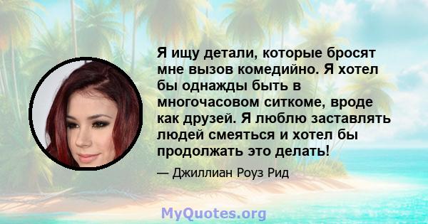 Я ищу детали, которые бросят мне вызов комедийно. Я хотел бы однажды быть в многочасовом ситкоме, вроде как друзей. Я люблю заставлять людей смеяться и хотел бы продолжать это делать!